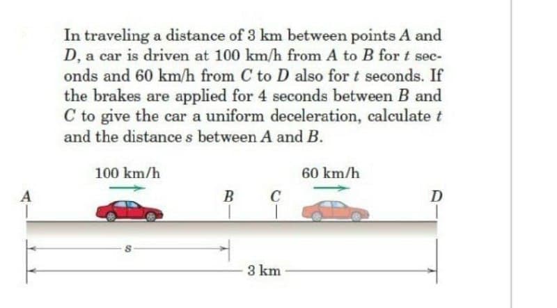 In traveling a distance of 3 km between points A and
D, a car is driven at 100 km/h from A to B for t sec-
onds and 60 km/h from C to D also for t seconds. If
the brakes are applied for 4 seconds between B and
C to give the car a uniform deceleration, calculate t
and the distance s between A and B.
100 km/h
60 km/h
A
B
C
D
3 km
