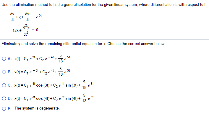 Use the elimination method to find a general solution for the given linear system, where differentiation is with respect to t.
dx
+x+
dt
dt
5t
d²y
= 0
12x +
dt?
Eliminate y and solve the remaining differential equation for x. Choose the correct answer below.
5
5t
O A. x(t) = C, e31 + C2 e
4t
+
e
18
3t
4t
5t
О В. x(1) - С1 е
C2 e
+
e
18
OC. x(t) = C, e" cos (3t) + C2 e " sin (3t) +
5
5t
e
18
18
5t
O D. x(t) = C, e cos (4t) + C2 e31 sin (4t) +
O E. The system is degenerate.
