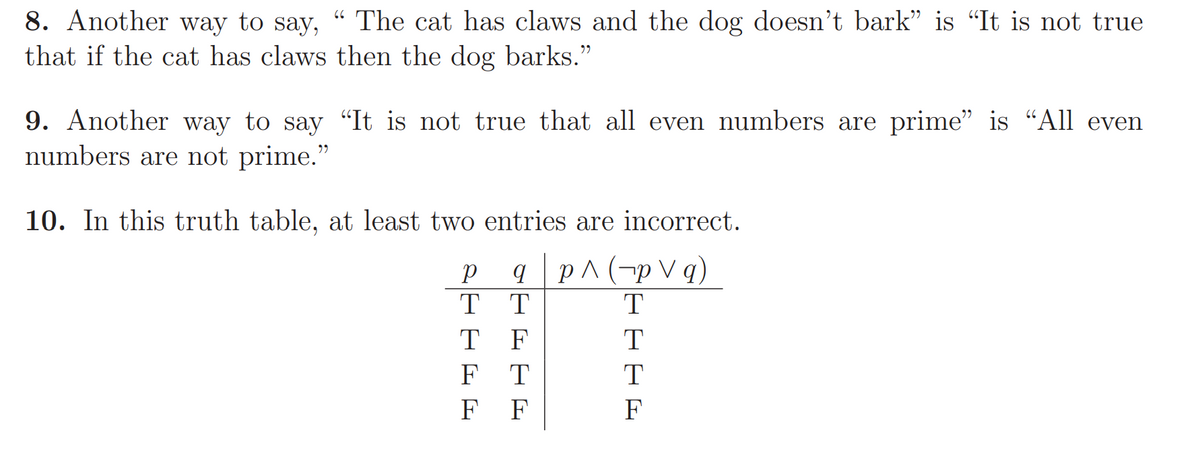 8. Another way to say,
“ The cat has claws and the dog doesn't bark" is “It is not true
that if the cat has claws then the dog barks."
9. Another way to say "It is not true that all even numbers are prime" is “All even
numbers are not prime."
10. In this truth table, at least two entries are incorrect.
q p^(-p V q)
T T
T
T F
T
F
T
T
F
F
F
