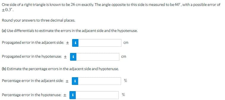 One side of a right triangle is known to be 26 cm exactly. The angle opposite to this side is measured to be 60", with a possible error of
+0.3'.
Round your answers to three decimal places.
(a) Use differentials to estimate the errors in the adjacent side and the hypotenuse.
Propagated error in the adjacent side: + i
cm
Propagated error in the hypotenuse: + i
cm
(b) Estimate the percentage errors in the adjacent side and hypotenuse.
Percentage error in the adjacent side: +
%
Percentage error in the hypotenuse: +
%
