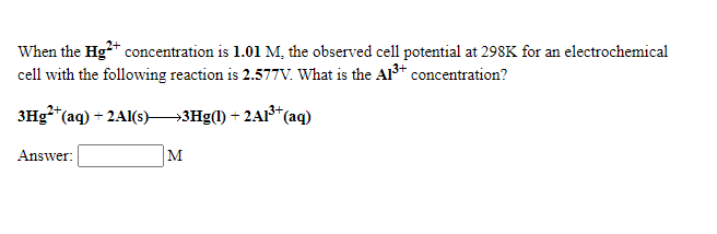 When the Hg* concentration is 1.01 M, the observed cell potential at 298K for an electrochemical
cell with the following reaction is 2.577V. What is the Al3+ concentration?
3Hg**(aq) + 2A1(s)3Hg(1) + 2A1³+*(aq)
Answer:
M
