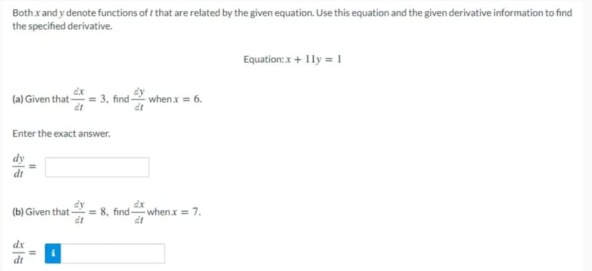 Bothx and y denote functions of t that are related by the given equation. Use this equation and the given derivative information to find
the specified derivative.
Equation: x + 11y = 1
(a) Given that -
3, find when x = 6.
Enter the exact answer.
dy
dt
dy
(b) Given that = 8, findwhen x = 7.
at
at
dx
dt
