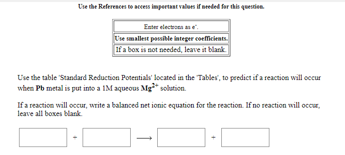 Use the References to access important values if needed for this question.
Enter electrons as e".
Use smallest possible integer coefficients.
If a box is not needed, leave it blank.
Use the table 'Standard Reduction Potentials' located in the "Tables', to predict if a reaction will occur
when Pb metal is put into a 1M aqueous Mg²* solution.
If a reaction will occur, write a balanced net ionic equation for the reaction. If no reaction will occur,
leave all boxes blank.
+

