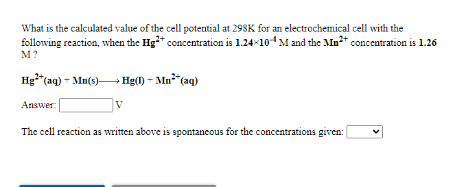 What is the calculated value of the cell potential at 298K for an electrochemical cell with the
following reaction, when the Hg** concentration is 1.24x104 M and the Mn* concentration is 1.26
M?
Hg**(aq) + Mn(s)→Hg(1) + Mn²*(aq)
Answer:
The cell reaction as written above is spontaneous for the concentrations given:
