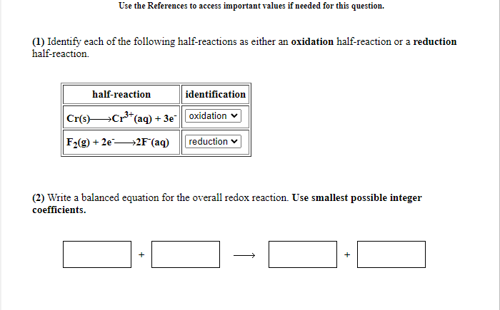 Use the References to access important values if needed for this question.
(1) Identify each of the following half-reactions as either an oxidation half-reaction or a reduction
half-reaction.
half-reaction
identification
Cr(s)Cr*(
"(aq) + 3e"oxidation v
F2(g) + 2e-
→2F°(aq)
reduction
(2) Write a balanced equation for the overall redox reaction. Use smallest possible integer
coefficients.
+
