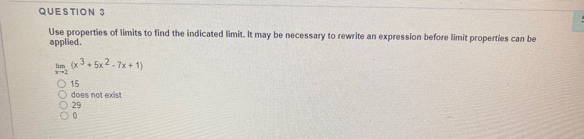 QUESTION 3
Use properties of limits to find the indicated limit. It may be necessary to rewrite an expression before limit properties can be
applied.
lim (x3 + 5x2 - 7x + 1)
X2
O15
does not exist
O 29
