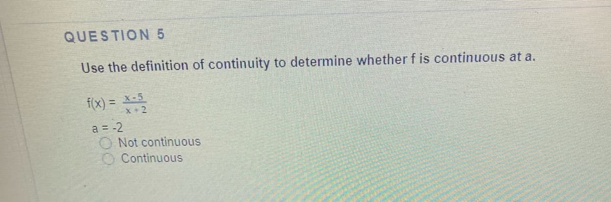 QUESTION 5
Use the definition of continuity to determine whether f is continuous at a.
f(x) = x-5
!!
X +2
a = -2
O Not continuous
Continuous
