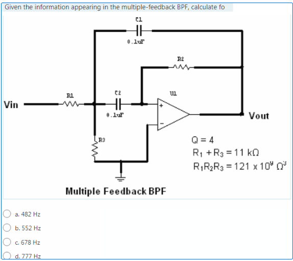 Given the information appearing in the multiple-feedback BPF, calculate fo
0.lur
R1
Vin
0.lur
Vout
Q = 4
R1 +R3 = 11 kn
R,R2R3 = 121 x 10" 0
R3
Multiple Feedback BPF
a. 482 Hz
b. 552 Hz
c. 678 Hz
d. 777 Hz
