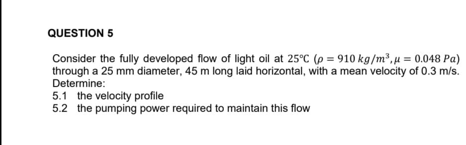 QUESTION 5
Consider the fully developed flow of light oil at 25°C (p = 910 kg/m³, μ = 0.048 Pa)
through a 25 mm diameter, 45 m long laid horizontal, with a mean velocity of 0.3 m/s.
Determine:
5.1 the velocity profile
5.2 the pumping power required to maintain this flow