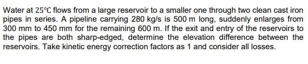 Water at 25°C flows from a large reservoir to a smaller one through two clean cast iron
pipes in series. A pipeline carrying 280 kg/s is 500 m long, suddenly enlarges from
300 mm to 450 mm for the remaining 600 m. If the exit and entry of the reservoirs to
the pipes are both sharp-edged, determine the elevation difference between the
reservoirs. Take kinetic energy correction factors as 1 and consider all losses.