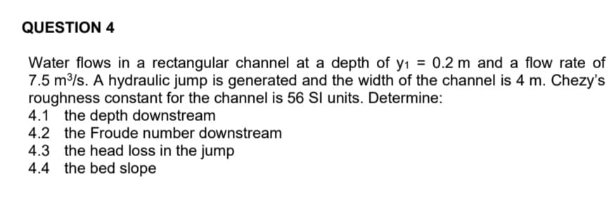 QUESTION 4
Water flows in a rectangular channel at a depth of y₁ = 0.2 m and a flow rate of
7.5 m³/s. A hydraulic jump is generated and the width of the channel is 4 m. Chezy's
roughness constant for the channel is 56 SI units. Determine:
4.1 the depth downstream
4.2 the Froude number downstream
4.3 the head loss in the jump
4.4 the bed slope
