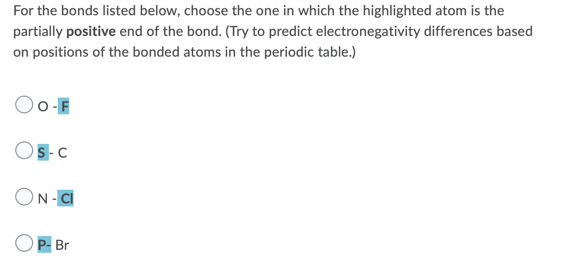 For the bonds listed below, choose the one in which the highlighted atom is the
partially positive end of the bond. (Try to predict electronegativity differences based
on positions of the bonded atoms in the periodic table.)
O -
S-C
ON- CI
P- Br
