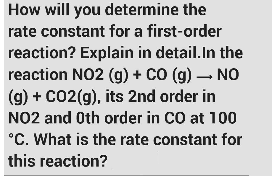 How will you determine the
rate constant for a first-order
reaction? Explain in detail.In the
reaction NO2 (g) + cO (g) – NO
(g) + CO2(g), its 2nd order in
NO2 and Oth order in CO at 100
°C. What is the rate constant for
this reaction?
