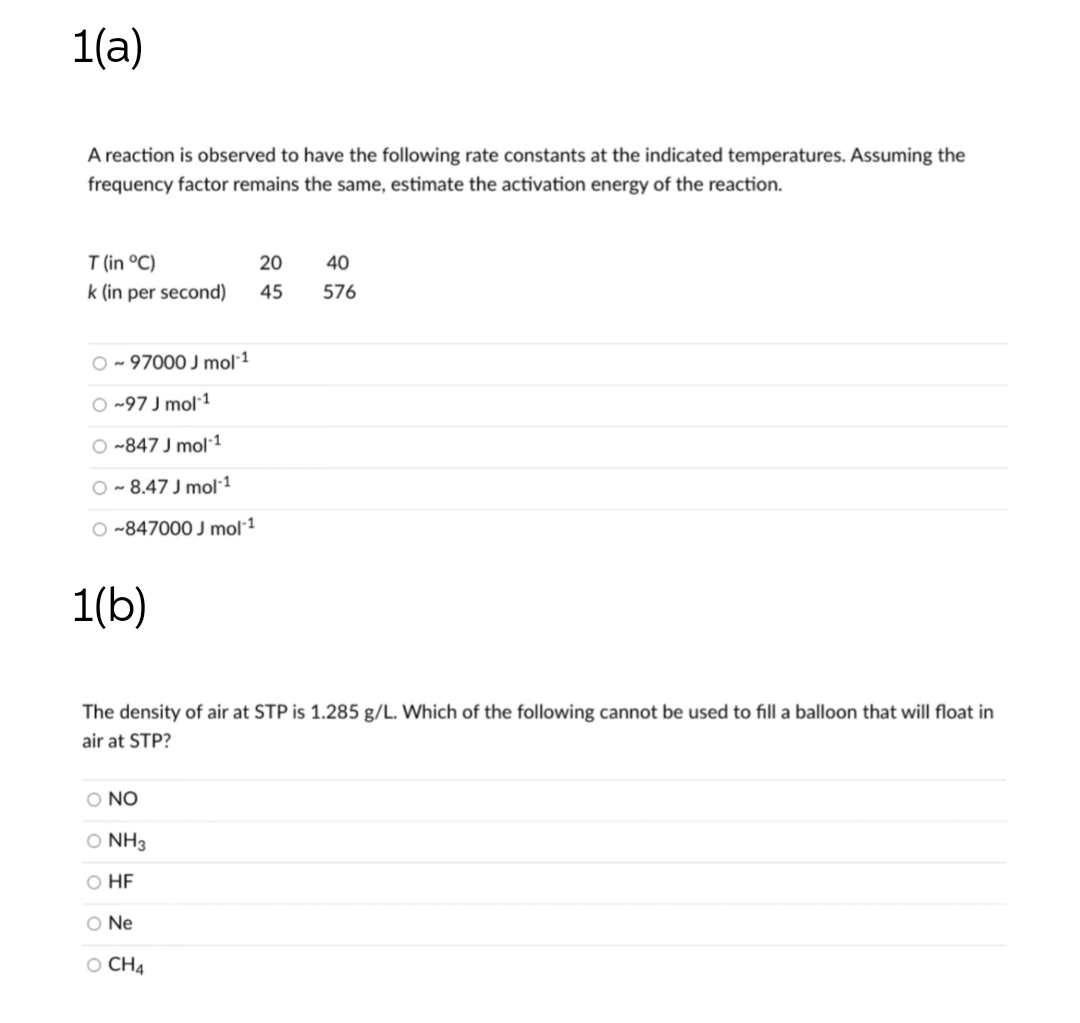 1(a)
A reaction is observed to have the following rate constants at the indicated temperatures. Assuming the
frequency factor remains the same, estimate the activation energy of the reaction.
T (in °C)
20
40
k (in per second)
45
576
O - 97000 J mol1
O ~97 J mol 1
O ~847 J mol1
O - 8.47 J mol·1
O ~847000 J mol1
1(b)
The density of air at STP is 1.285 g/L. Which of the following cannot be used to fill a balloon that will float in
air at STP?
O NO
O NH3
O HE
O Ne
O CH4
