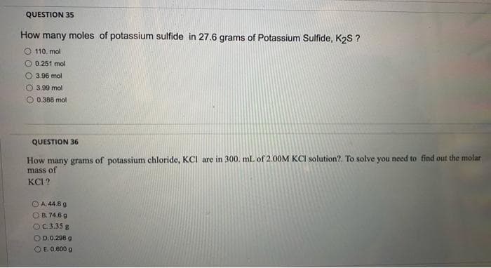 QUESTION 35
How many moles of potassium sulfide in 27.6 grams of Potassium Sulfide, K2S ?
O 110. mol
O 0.251 mol
3.96 mol
O 3.99 mol
O 0.388 mol
QUESTION 36
How many grams of potassium chloride, KCI are in 300. mlL of 2.00M KCI solution?. To solve you need to find out the molar
mass of
KCI?
O A. 44.8 g
O B. 74.6 g
OC.3.35 g
OD.0.298 g
OE 0.600 g
