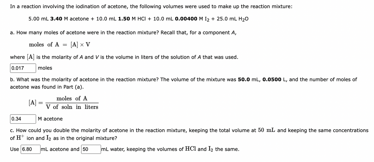 In a reaction involving the iodination of acetone, the following volumes were used to make up the reaction mixture:
5.00 mL 3.40 M acetone + 10.0 mL 1.50 M HCI + 10.0 mL 0.00400 M I, + 25.0 mL H20
a. How many moles of acetone were in the reaction mixture? Recall that, for a component A,
moles of A
[A] x V
where A is the molarity of A and V is the volume in liters of the solution of A that was used.
0.017
moles
b. What was the molarity of acetone in the reaction mixture? The volume of the mixture was 50.0 mL, 0.0500 L, and the number of moles of
acetone was found in Part (a).
moles of A
[A]
%3D
V of soln in liters
0.34
M acetone
c. How could you double the molarity of acetone in the reaction mixture, keeping the total volume at 50 mL and keeping the same concentrations
of HT ion and 12 as in the original mixture?
Use 6.80
mL acetone and 50
mL water, keeping the volumes of HCl and I2 the same.
