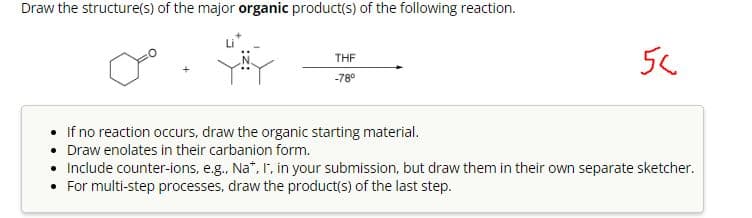 Draw the structure(s) of the major organic product(s) of the following reaction.
+
THF
-78°
56
If no reaction occurs, draw the organic starting material.
• Draw enolates in their carbanion form.
• Include counter-ions, e.g., Na*, I, in your submission, but draw them in their own separate sketcher.
• For multi-step processes, draw the product(s) of the last step.