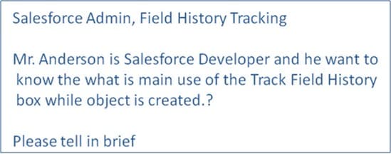 Salesforce Admin, Field History Tracking
Mr. Anderson is Salesforce Developer and he want to
know the what is main use of the Track Field History
box while object is created.?
Please tell in brief
