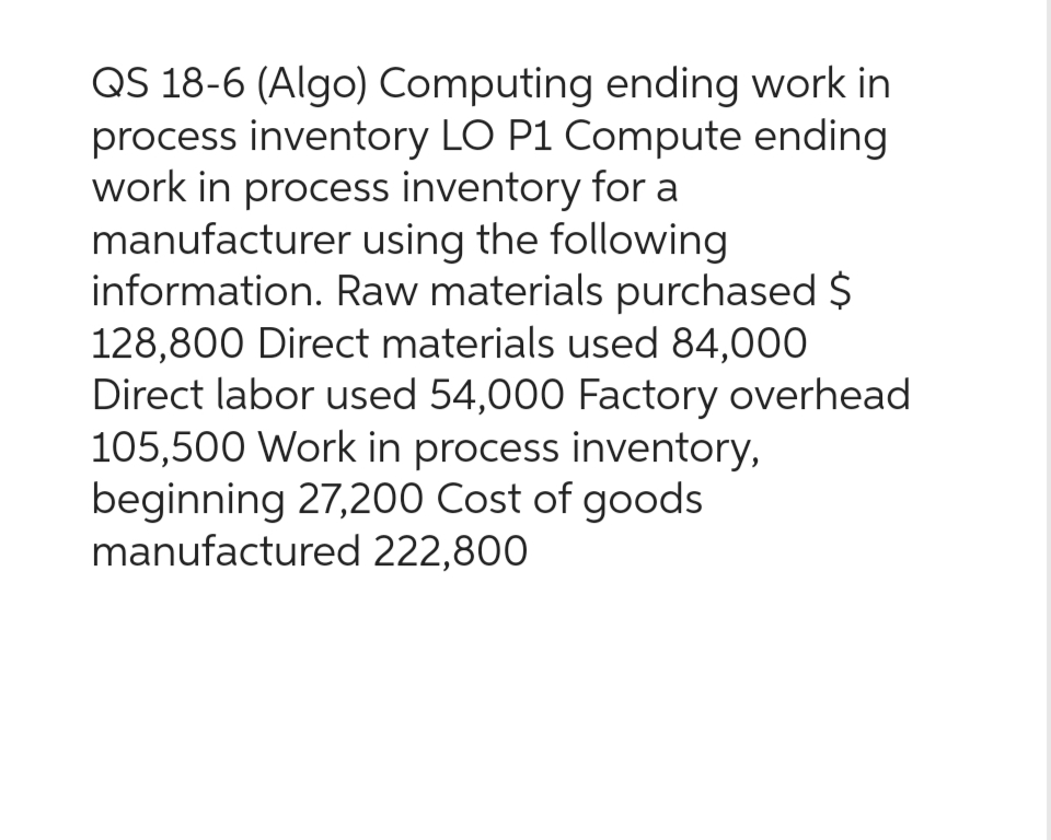 QS 18-6 (Algo) Computing ending work in
process inventory LO P1 Compute ending
work in process inventory for a
manufacturer using the following
information. Raw materials purchased $
128,800 Direct materials used 84,000
Direct labor used 54,000 Factory overhead
105,500 Work in process inventory,
beginning 27,200 Cost of goods
manufactured 222,800