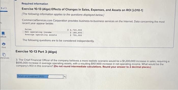 3 of 3
S
eBook
Print
eferences
Required information.
Exercise 10-13 (Algo) Effects of Changes in Sales, Expenses, and Assets on ROI [LO10-1]
[The following information applies to the questions displayed below.]
CommercialServices.com Corporation provides business-to-business services on the Internet. Data concerning the most
recent year appear below:
Sales
Net operating income
Average operating assets
The following questions are to be considered independently.
$ 4,740,000
$ 189,600
$790,000
Exercise 10-13 Part 3 (Algo)
3. The Chief Financial Officer of the company believes a more realistic scenario would be a $1,200,000 increase in sales, requiring a
$695,000 increase in average operating assets, with a resulting $107,400 increase in net operating income. What would be the
company's ROI in this scenario? (Do not round intermediate calculations. Round your answer to 2 decimal places.)
Return on investment (ROI)