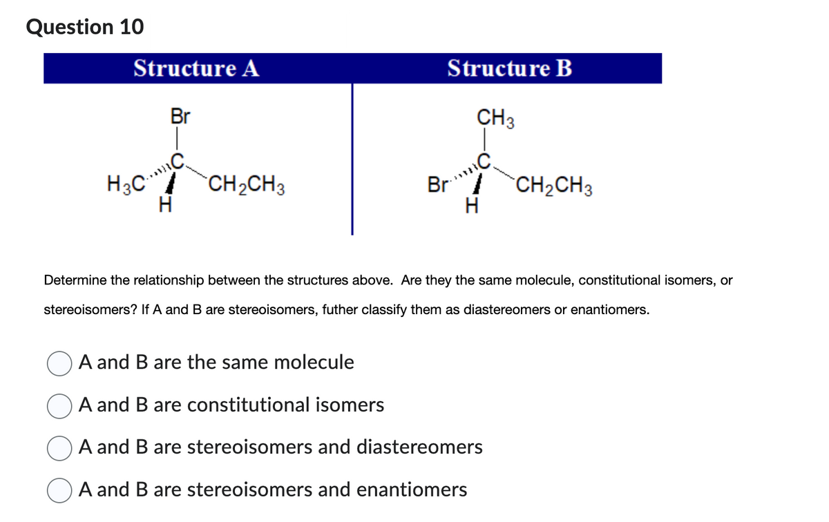 Question 10
Structure A
Br
H3CC
H
CH₂CH3
Structure B
CH3
Br.³ C
H
CH₂CH3
Determine the relationship between the structures above. Are they the same molecule, constitutional isomers, or
stereoisomers? If A and B are stereoisomers, futher classify them as diastereomers or enantiomers.
A and B are the same molecule
A and B are constitutional isomers
A and B are stereoisomers and diastereomers
A and B are stereoisomers and enantiomers
