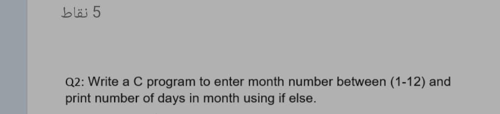 5 نقاط
Q2: Write a C program to enter month number between (1-12) and
print number of days in month using if else.
