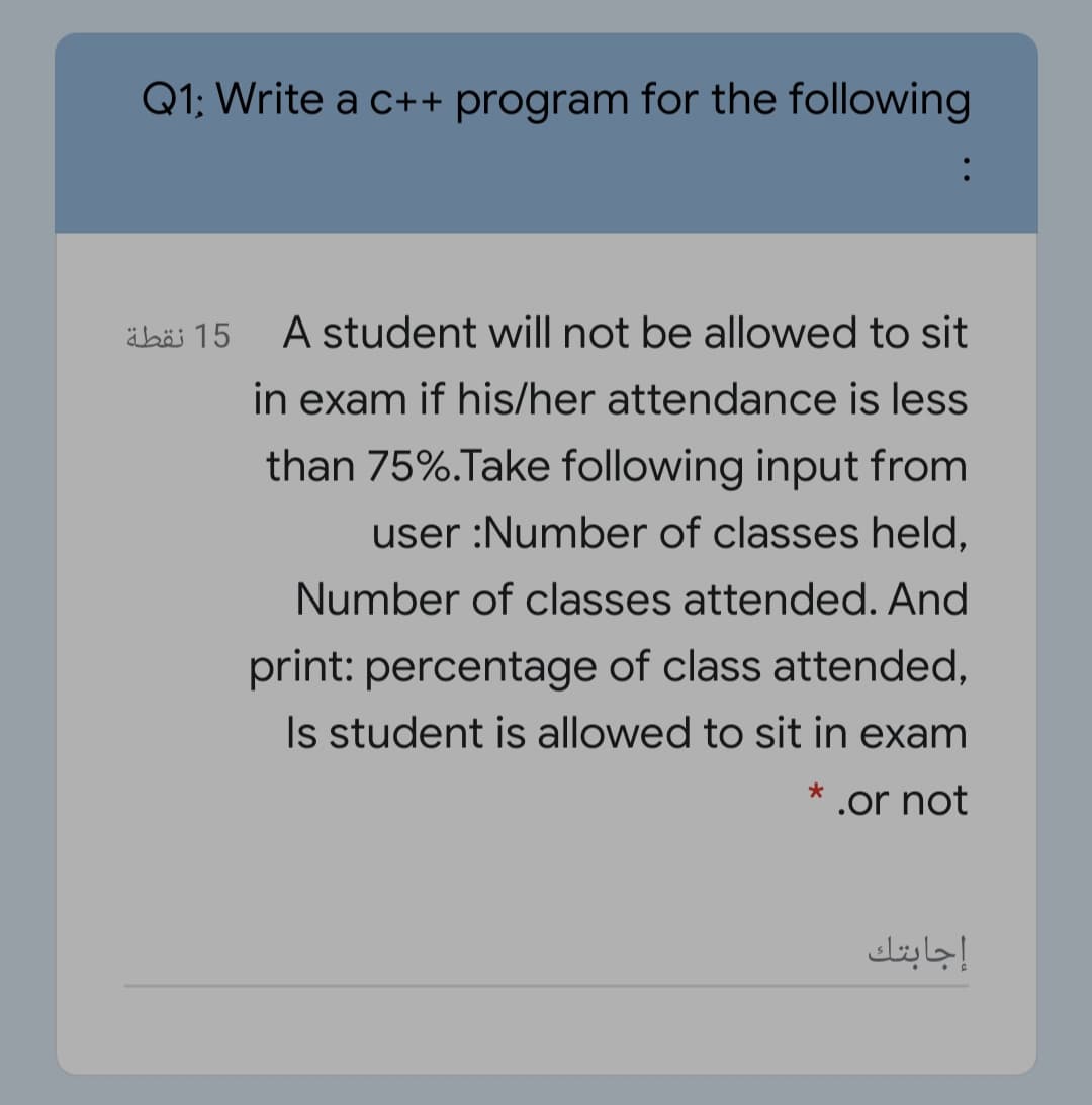 Q1; Write a c++ program for the following
15 نقطة
A student will not be allowed to sit
in exam if his/her attendance is less
than 75%.Take following input from
user :Number of classes held,
Number of classes attended. And
print: percentage of class attended,
Is student is allowed to sit in exam
.or not
إجابتك
