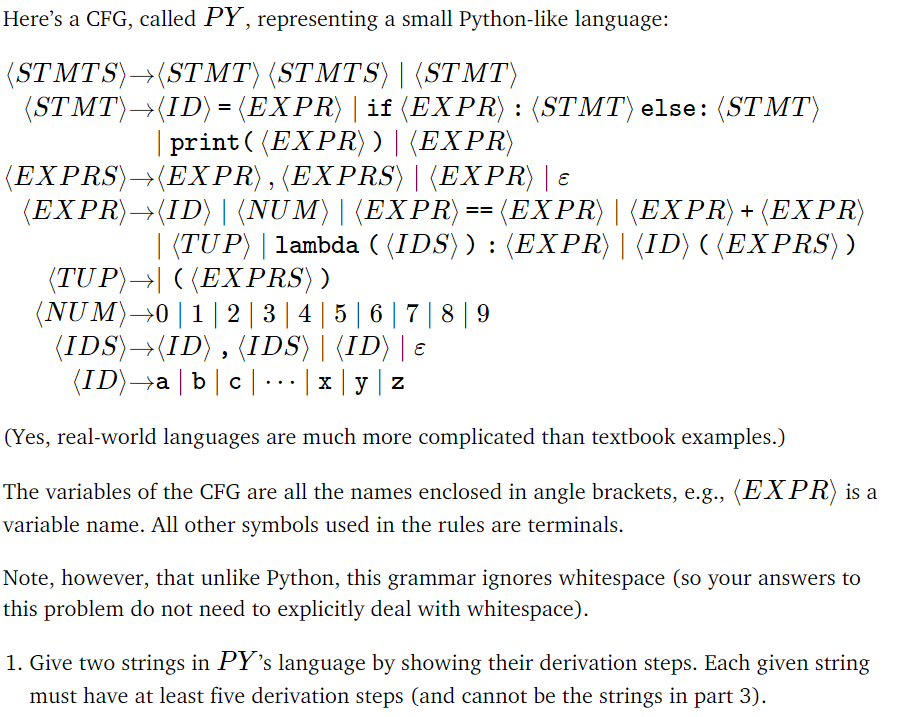 Here's a CFG, called PY, representing a small Python-like language:
(STMTS)→(STMT) (STMTS)| (STMT)
(STMT)→(ID) = (EXPR) | if (EXPR): (STMT) else: (STMT)
print((EXPR))| (EXPR)
(EXPRS)→(EXPR),(EXPRS) | (EXPR) | ε
(EXPR)→(ID)|(NUM)|(EXPR):
(EXPR)| (EXPR) + (EXPR)
| (TUP) | lambda ( (IDS)) : (EXPR) | (ID) ((EXPRS) )
==
(TUP)→| ((EXPRS))
(NUM)→0 | 1 | 2 | 3 | 4 | 5 | 6 | 7 | 8 | 9
(IDS)→(ID), (IDS)| (ID) | ɛ
(ID)→a | b | c | · · · | x | y | z
(Yes, real-world languages are much more complicated than textbook examples.)
The variables of the CFG are all the names enclosed in angle brackets, e.g., (EXPR) is a
variable name. All other symbols used in the rules are terminals.
Note, however, that unlike Python, this grammar ignores whitespace (so your answers to
this problem do not need to explicitly deal with whitespace).
1. Give two strings in PY's language by showing their derivation steps. Each given string
must have at least five derivation steps (and cannot be the strings in part 3).