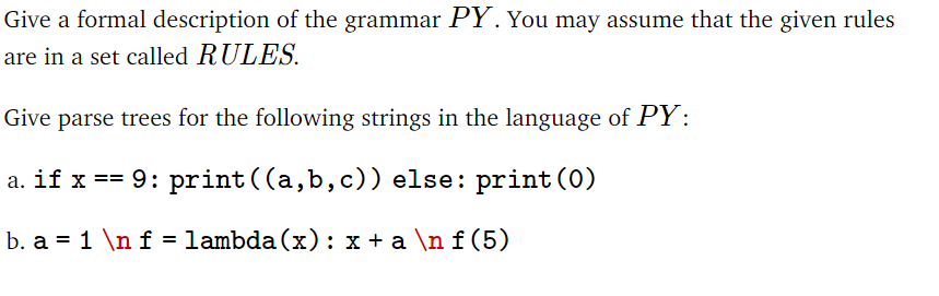 Give a formal description of the grammar PY. You may assume that the given rules
are in a set called RULES.
Give parse trees for the following strings in the language of PY:
a. if x == 9: print ((a,b,c)) else: print (0)
b. a = 1 \n f = lambda (x) : x + a \n f (5)