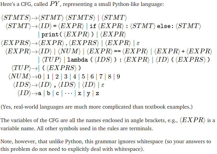 Here's a CFG, called PY, representing a small Python-like language:
(STMTS)→(STMT) (STMTS) | (STMT)
(STMT)→(ID) = (EXPR) | if (EXPR): (STMT) else: (STMT)
| print ((EXPR))| (EXPR)
(EXPRS)→(EXPR),(EXPRS)|(EXPR) | ɛ
(EXPR)→(ID)| (NUM)|(EXPR) == (EXPR) | (EXPR) + (EXPR)
| (TUP) | lambda ((IDS)) : (EXPR)| (ID) ((EXPRS) )
(TUP)→| ((EXPRS) )
(NUM)→0 | 1 | 2 | 3 | 4 | 5 | 6 | 7 | 8 | 9
(IDS)→(ID), (IDS)| (ID) | ɛ
(ID)→a | b | c | ….. | x | y | z
(Yes, real-world languages are much more complicated than textbook examples.)
The variables of the CFG are all the names enclosed in angle brackets, e.g., (EXPR) is a
variable name. All other symbols used in the rules are terminals.
Note, however, that unlike Python, this grammar ignores whitespace (so your answers to
this problem do not need to explicitly deal with whitespace).