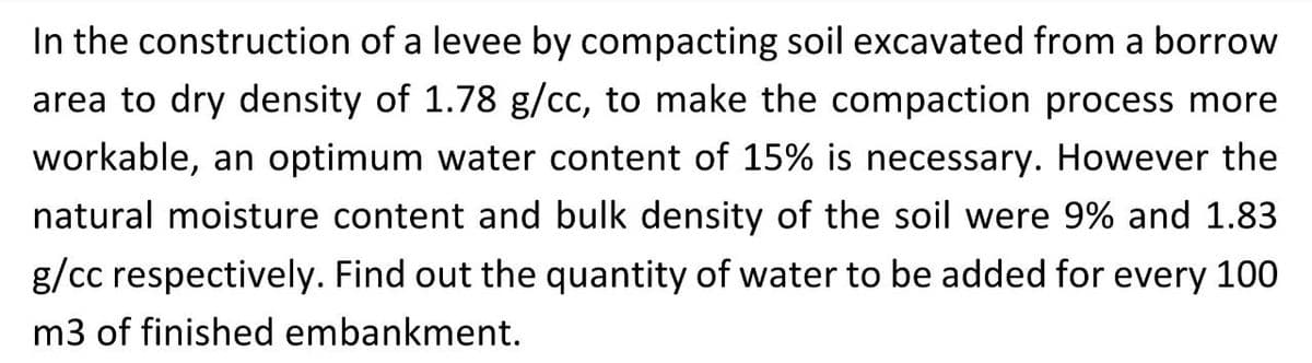 In the construction of a levee by compacting soil excavated from a borrow
area to dry density of 1.78 g/cc, to make the compaction process more
workable, an optimum water content of 15% is necessary. However the
natural moisture content and bulk density of the soil were 9% and 1.83
g/cc respectively. Find out the quantity of water to be added for every 100
m3 of finished embankment.
