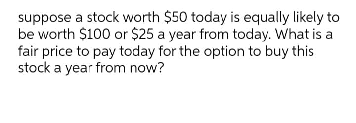 suppose a stock worth $50 today is equally likely to
be worth $100 or $25 a year from today. What is a
fair price to pay today for the option to buy this
stock a year from now?
