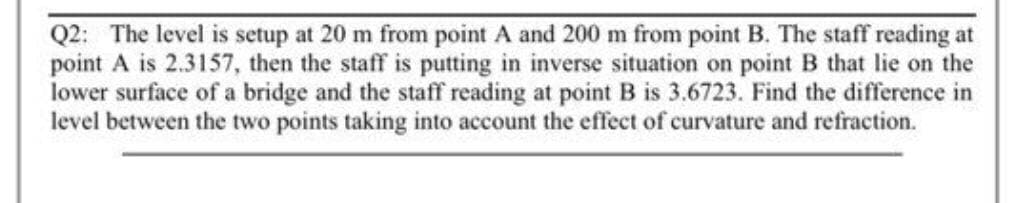 Q2: The level is setup at 20 m from point A and 200 m from point B. The staff reading at
point A is 2.3157, then the staff is putting in inverse situation on point B that lie on the
lower surface of a bridge and the staff reading at point B is 3.6723. Find the difference in
level between the two points taking into account the effect of curvature and refraction.
