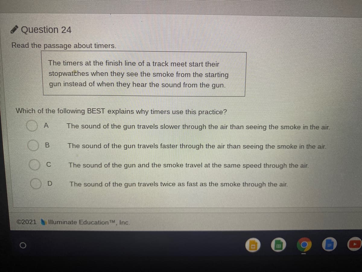 A Question 24
Read the passage about timers.
The timers at the finish line of a track meet start their
stopwatches when they see the smoke from the starting
gun instead of when they hear the sound from the gun.
Which of the following BEST explains why timers use this practice?
The sound of the gun travels slower through the air than seeing the smoke in the air.
The sound of the gun travels faster through the air than seeing the smoke in the air.
The sound of the gun and the smoke travel at the same speed through the air.
The sound of the gun travels twice as fast as the smoke through the air.
©2021
Illuminate Education TM, Inc.
国
