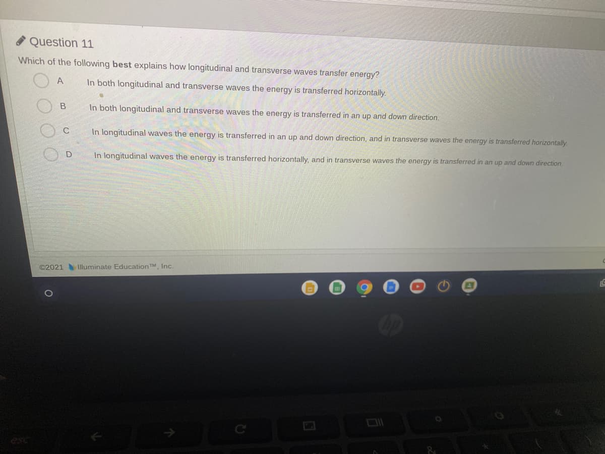 Question 11
Which of the following best explains how longitudinal and transverse waves transfer energy?
In both longitudinal and transverse waves the energy is transferred horizontally.
In both longitudinal and transverse waves the energy is transferred in an up and down direction.
C
In longitudinal waves the energy is transferred in an up and down direction, and in transverse waves the energy is transferred horizontally.
In longitudinal waves the energy is transferred horizontally, and in transverse waves the energy is transferred in an up and down direction.
©2021 Iluminate Education TM Inc.
esc
