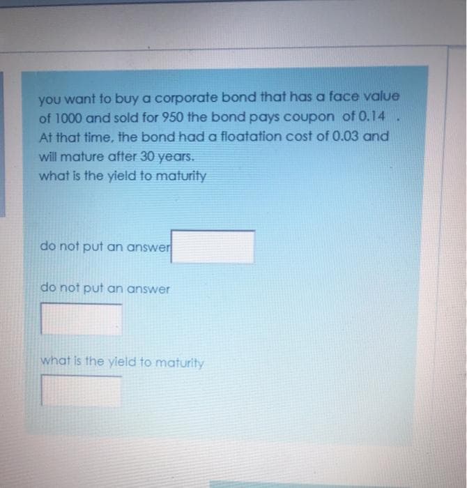 you want to buy a corporate bond that has a face value
of 1000 and sold for 950 the bond pays coupon of 0.14 .
At that time, the bond had a floatation cost of 0.03 and
will mature after 30 years.
what is the yield to maturity
do not put an answer
do not put an answer
what is the yield to maturity
