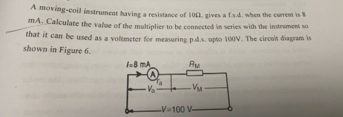 A moving-coil instrument having a resistance of 102, gives a f.s.d. when the current is 8
MA. Calculate the value of the multiplier to be connected in series with the instrument so
thát It can be used as a voltmeter for measuring p.d.s. upto 100V. The circuit diagram is
shown in Figure 6.
I-8 mA
RM
Va
VM
-V3D100 V-
