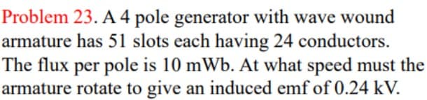 Problem 23. A 4 pole generator with wave wound
armature has 51 slots each having 24 conductors.
The flux per pole is 10 mWb. At what speed must the
armature rotate to give an induced emf of 0.24 kV.
