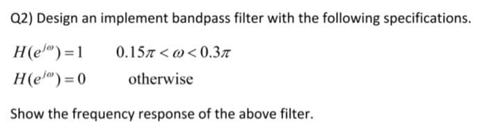 Q2) Design an implement bandpass filter with the following specifications.
H(e")=1
0.157 < 0< 0.3t
H(e") = 0
otherwise
Show the frequency response of the above filter.
