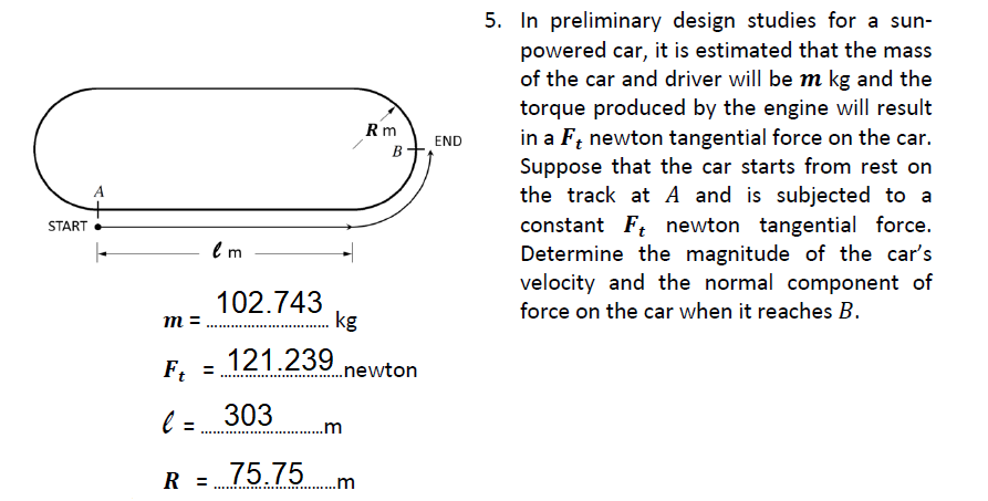 5. In preliminary design studies for a sun-
powered car, it is estimated that the mass
of the car and driver will be m kg and the
torque produced by the engine will result
in a F; newton tangential force on the car.
Suppose that the car starts from rest on
the track at A and is subjected to a
constant F; newton tangential force.
Determine the magnitude of the car's
velocity and the normal component of
Rm
END
B
A
START
102.743
kg
force on the car when it reaches B.
m =
121.239 newton
Ft
l = 303
..m
75.75m
R
