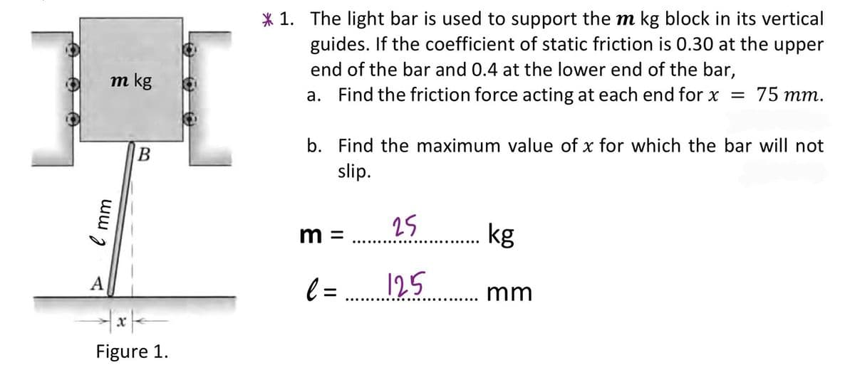 * 1. The light bar is used to support them kg block in its vertical
guides. If the coefficient of static friction is 0.30 at the upper
end of the bar and 0.4 at the lower end of the bar,
a. Find the friction force acting at each end for x =
m kg
75 тm.
b. Find the maximum value of x for which the bar will not
slip.
25
kg
m =
....
l =
125
A
mm
Figure 1.
