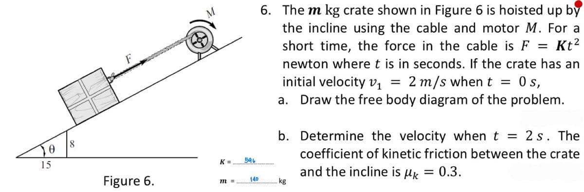 6. The m kg crate shown in Figure 6 is hoisted up by
the incline using the cable and motor M. For a
short time, the force in the cable is F = Kt?
newton where t is in seconds. If the crate has an
initial velocity vị
a. Draw the free body diagram of the problem.
2 m/s when t =
0s,
b. Determine the velocity when t = 2 s. The
8.
coefficient of kinetic friction between the crate
K =
596
15
and the incline is µk = 0.3.
.kg
Figure 6.
140
m =
