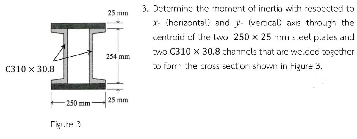 3. Determine the moment of inertia with respected to
25 mm
x- (horizontal) and y- (vertical) axis through the
centroid of the two 250 x 25 mm steel plates and
two C310 x 30.8 channels that are welded together
254 mm
C310 x 30.8
to form the cross section shown in Figure 3.
25 mm
250 mm
Figure 3.
