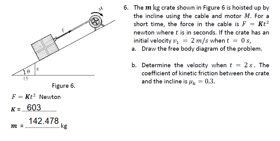 6. The m kg crate shown in Figure 6 is hoisted up by
the incline using the cable and motor M. For a
short time, the force in the cable is F = Kt²
F
newton where t is in seconds. If the crate has an
initial velocity vị = 2 m/s when t = 0 s,
a. Draw the free body diagram of the problem.
b. Determine the velocity when t = 2 s. The
15
coefficient of kinetic friction between the crate
Figure 6.
and the incline is µz = 0.3.
F = Kt? Newton
K= 603
142.478
.kg
m =
