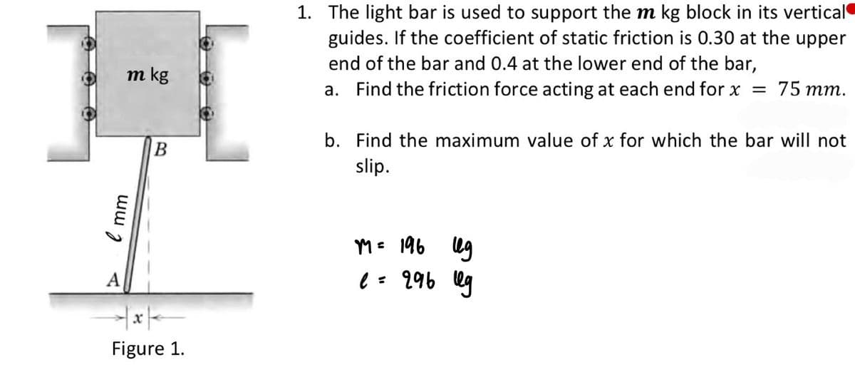 1. The light bar is used to support the m kg block in its vertical
guides. If the coefficient of static friction is 0.30 at the upper
end of the bar and 0.4 at the lower end of the bar,
a. Find the friction force acting at each end for x = 75 mm.
m kg
b. Find the maximum value of x for which the bar will not
B
slip.
M= 196 lg
A
e = 996 lg
Figure 1.
mm
