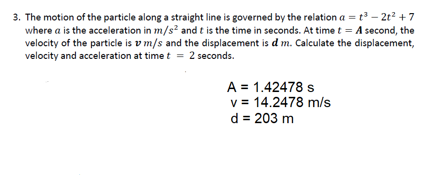 3. The motion of the particle along a straight line is governed by the relation a = t³ – 2t? + 7
where a is the acceleration in m/s² and t is the time in seconds. At time t = A second, the
velocity of the particle is v m/s and the displacement is d m. Calculate the displacement,
velocity and acceleration at time t = 2 seconds.
||
A = 1.42478 s
v = 14.2478 m/s
d = 203 m

