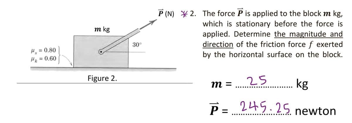 P (N) * 2. The force P is applied to the block m kg,
which is stationary before the force is
applied. Determine the magnitude and
direction of the friction force f exerted
by the horizontal surface on the block.
m kg
30°
H = 0.80
H = 0.60
%3D
Figure 2.
25
kg
m =
.... .....
.... ..
P = 245.25
newton
.......
..... .......
