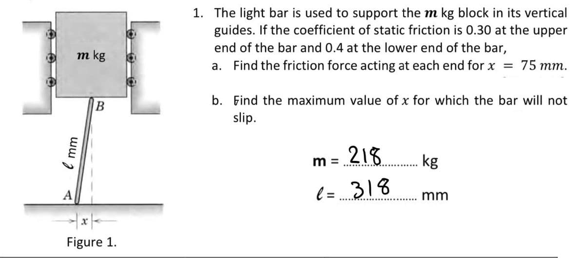 1. The light bar is used to support the m kg block in its vertical
guides. If the coefficient of static friction is 0.30 at the upper
end of the bar and 0.4 at the lower end of the bar,
m kg
a. Find the friction force acting at each end for x = 75 mm.
b. Find the maximum value of x for which the bar will not
slip.
218 kg
m =
А
l =
318
mm
Figure 1.

