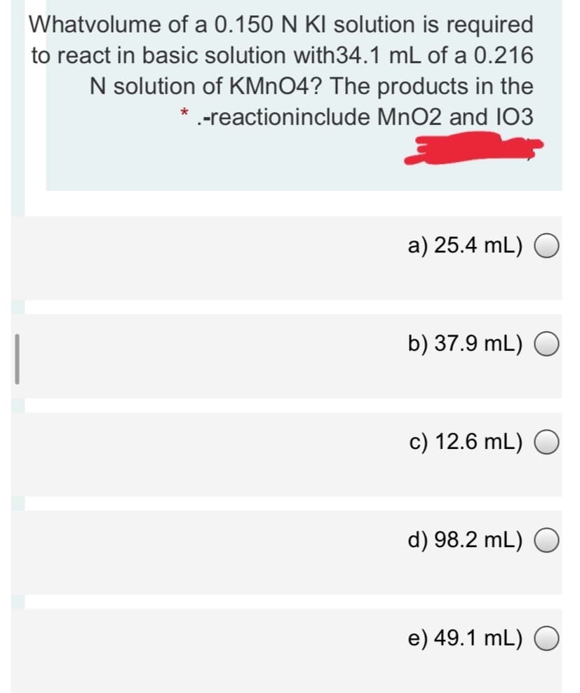 Whatvolume of a 0.150 N KI solution is required
to react in basic solution with34.1 mL of a 0.216
N solution of KMNO4? The products in the
* -reactioninclude MnO2 and 103
a) 25.4 mL) O
b) 37.9 mL) O
c) 12.6 mL) O
d) 98.2 mL) O
e) 49.1 mL) O
