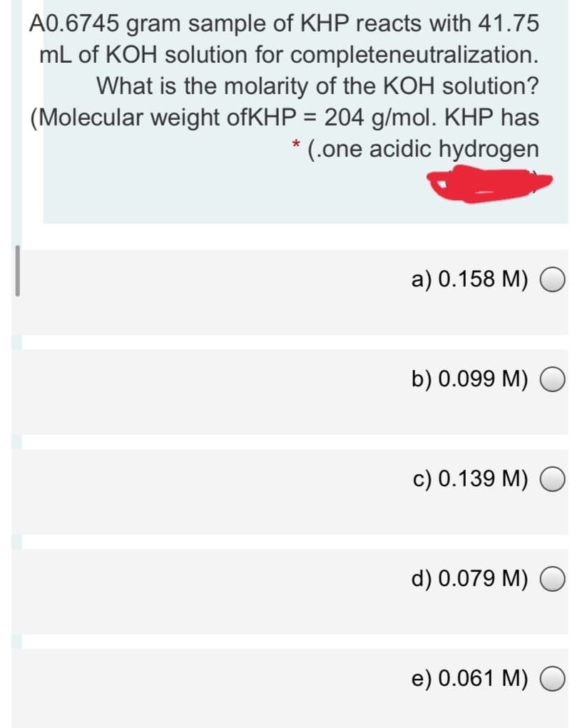 A0.6745 gram sample of KHP reacts with 41.75
mL of KOH solution for completeneutralization.
What is the molarity of the KOH solution?
(Molecular weight ofKHP = 204 g/mol. KHP has
* (.one acidic hydrogen
%3D
а) 0.158 M) O
b) 0.099 M) O
c) 0.139 M) O
d) 0.079 M)
e) 0.061 М) O
